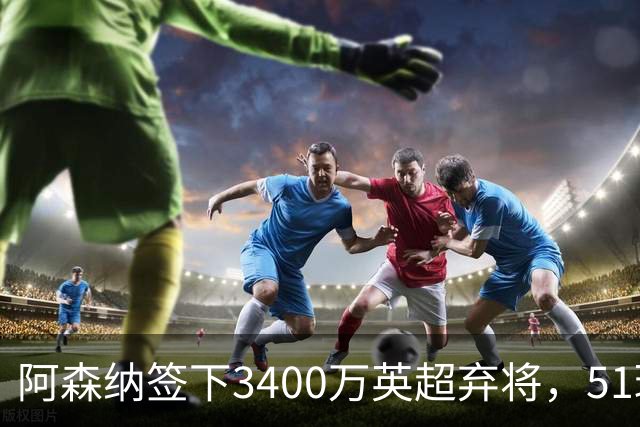 阿森纳签下3400万英超弃将，51球闪耀证明签约眼光